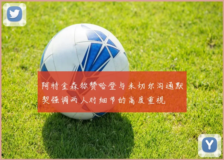阿特金森称赞哈登与米切尔沟通默契强调两人对细节的高度重视