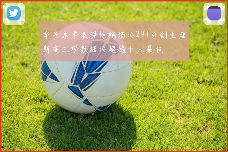 华子本季表现惊艳场均294分创生涯新高三项数据均超越个人最佳
