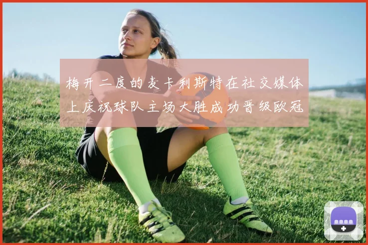 梅开二度的麦卡利斯特在社交媒体上庆祝球队主场大胜成功晋级欧冠16强