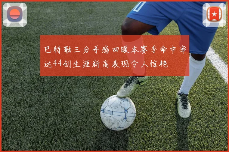 巴特勒三分手感回暖本赛季命中率达44创生涯新高表现令人惊艳