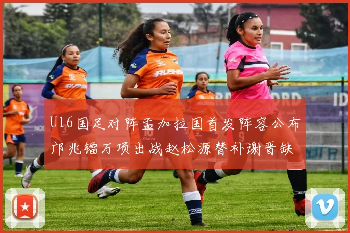 U16国足对阵孟加拉国首发阵容公布邝兆镭万项出战赵松源替补谢晋缺席