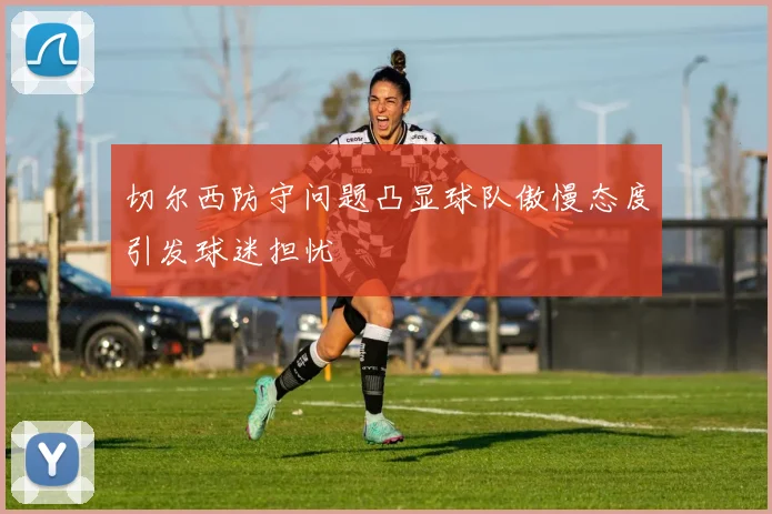 切尔西防守问题凸显球队傲慢态度引发球迷担忧