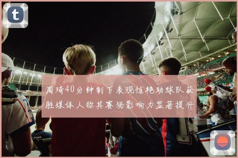 周琦40分钟制下表现惊艳助球队获胜媒体人称其赛场影响力显著提升
