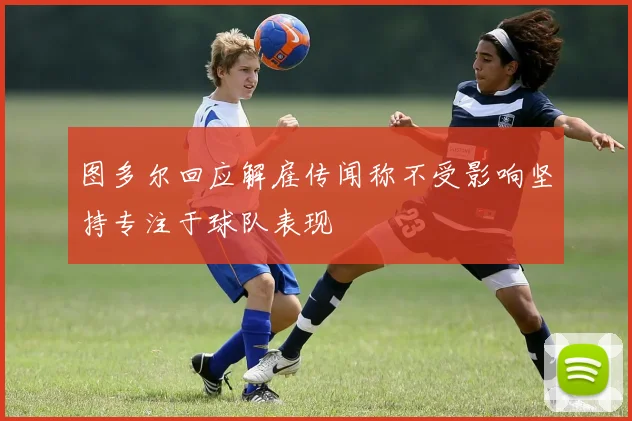 图多尔回应解雇传闻称不受影响坚持专注于球队表现