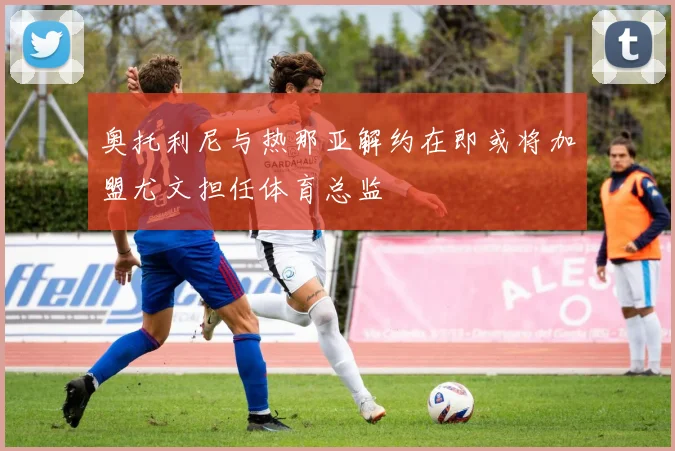 奥托利尼与热那亚解约在即或将加盟尤文担任体育总监