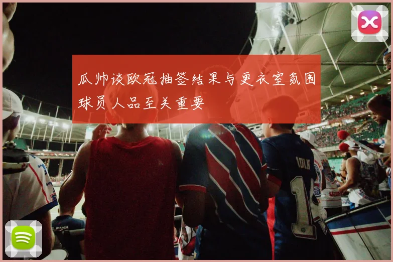 瓜帅谈欧冠抽签结果与更衣室氛围球员人品至关重要