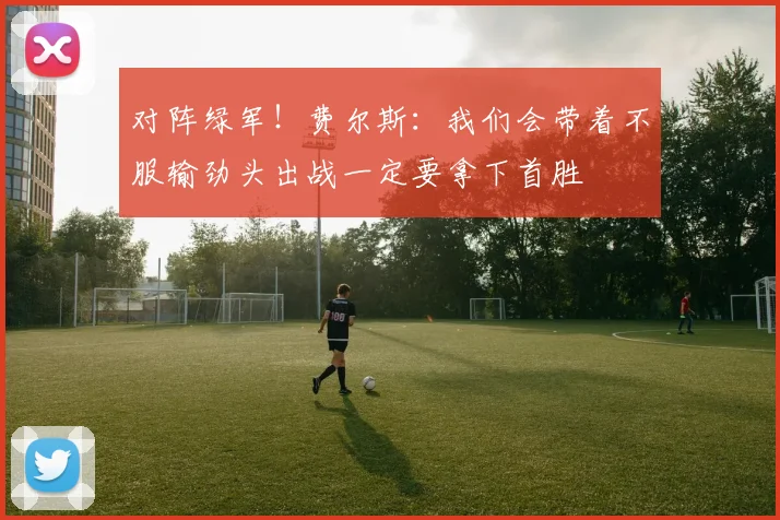 对阵绿军！费尔斯：我们会带着不服输劲头出战一定要拿下首胜