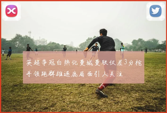 英超争冠白热化曼城曼联仅差3分枪手领跑群雄逐鹿局面引人关注