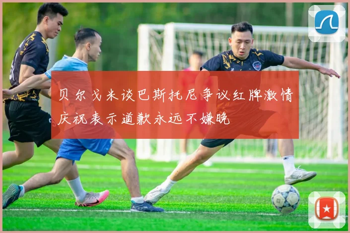 贝尔戈米谈巴斯托尼争议红牌激情庆祝表示道歉永远不嫌晚