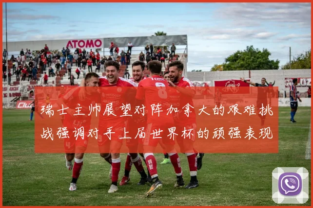 瑞士主帅展望对阵加拿大的艰难挑战强调对手上届世界杯的顽强表现