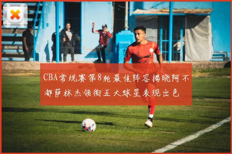 CBA常规赛第8轮最佳阵容揭晓阿不都萨林杰领衔五大球星表现出色