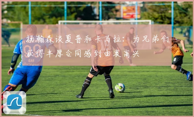 杨瀚森谈夏普和卡马拉：为兄弟们获得丰厚合同感到由衷高兴