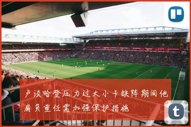 卢谈哈登压力过大小卡缺阵期间他肩负重任需加强保护措施