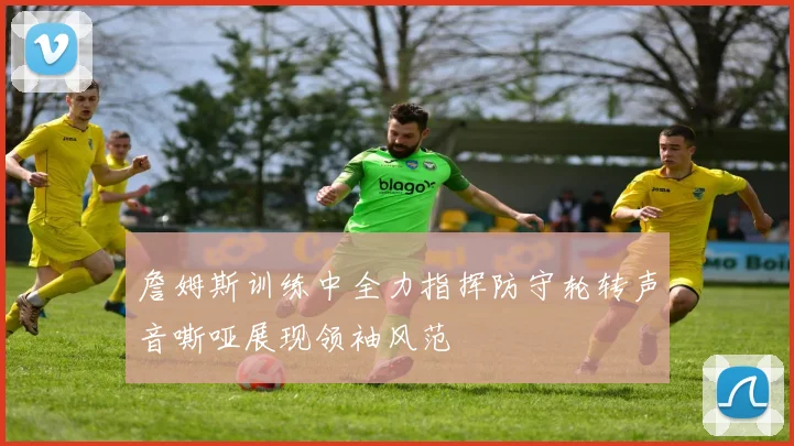 詹姆斯训练中全力指挥防守轮转声音嘶哑展现领袖风范