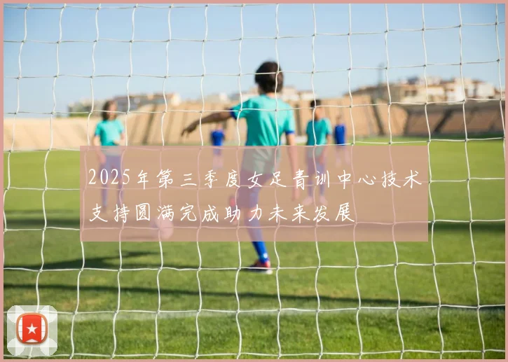 2025年第三季度女足青训中心技术支持圆满完成助力未来发展