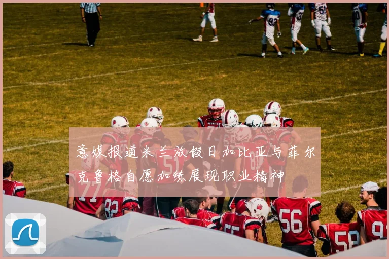 意媒报道米兰放假日加比亚与菲尔克鲁格自愿加练展现职业精神