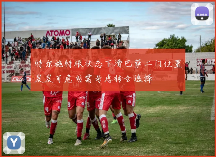 特尔施特根状态下滑巴萨二门位置岌岌可危或需考虑转会选择