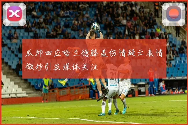瓜帅回应哈兰德膝盖伤情疑云表情微妙引发媒体关注