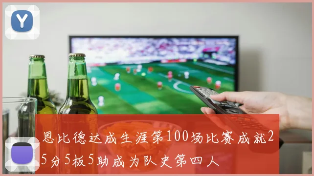 恩比德达成生涯第100场比赛成就25分5板5助成为队史第四人