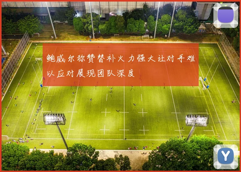 鲍威尔称赞替补火力强大让对手难以应对展现团队深度