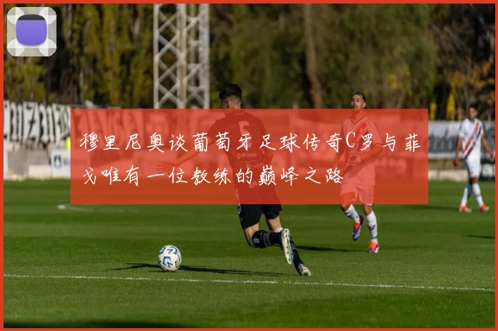 穆里尼奥谈葡萄牙足球传奇C罗与菲戈唯有一位教练的巅峰之路