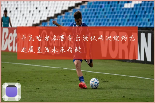 卡瓦哈尔本赛季出场仅两次续约无进展皇马未来存疑