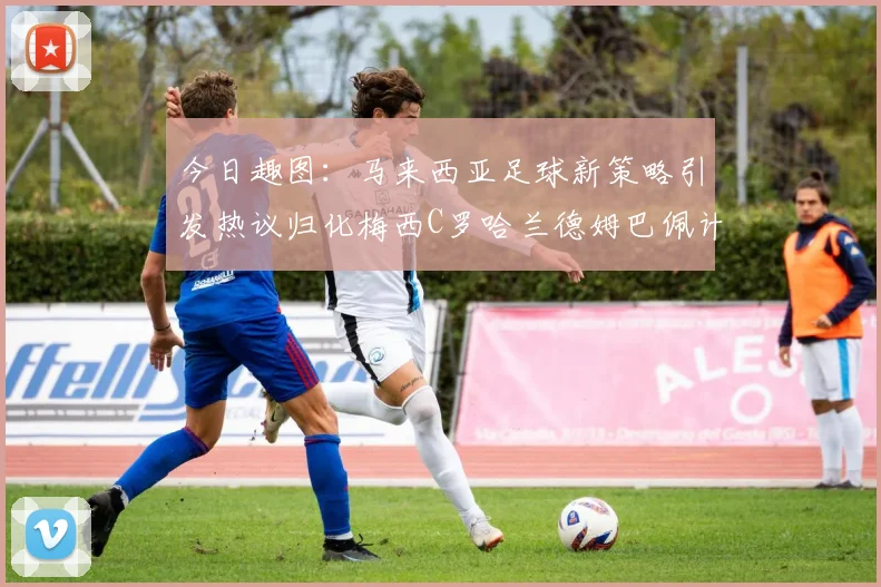 今日趣图：马来西亚足球新策略引发热议归化梅西C罗哈兰德姆巴佩计划
