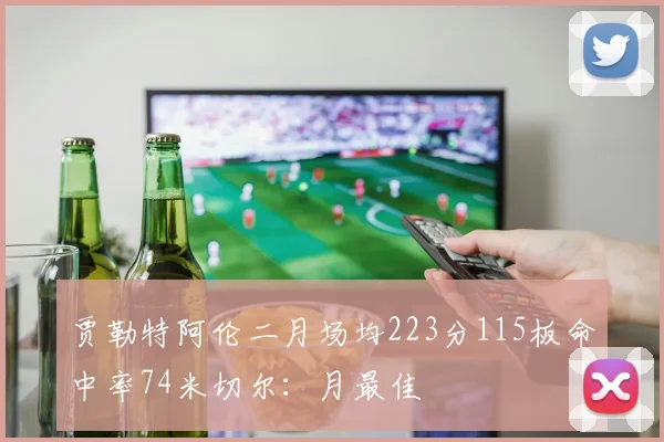 贾勒特阿伦二月场均223分115板命中率74米切尔：月最佳